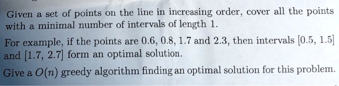 Given a set of points on the line in increasing order, cover all the points
with a minimal number of intervals of length 1.
For example, if the points are 0.6, 0.8, 1.7 and 2.3, then intervals [0.5, 1.5]
and [1.7, 2.7] form an optimal solution.
Give a O(n) greedy algorithm finding an optimal solution for this problem.