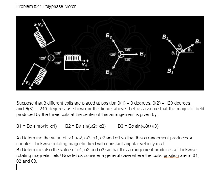 Problem #2 : Polyphase Motor

Suppose that 3 different coils are placed at position ?(1) = 0 degrees, ?(2) = 120 degrees,
and ?(3) = 240 degrees as shown in the figure above. Let us assume that the magnetic field
produced by the three coils at the center of this arrangement is given by :

B1 = Bo sin(?1t+?1) B2 = Bo sin(?2t+?2) B3 = Bo sin(?3t+?3)

A) Determine the value of ?1, ?2, ?3, ?1, ?2 and ?3 so that this arrangement produces a
counter-clockwise rotating magnetic field with constant angular velocity ?o !
B) Determine also the value of ?1, ?2 and ?3 so that this arrangement produces a clockwise
rotating magnetic field! Now let us consider a general case where the coils' position are at ?1,
?2 and ?3.