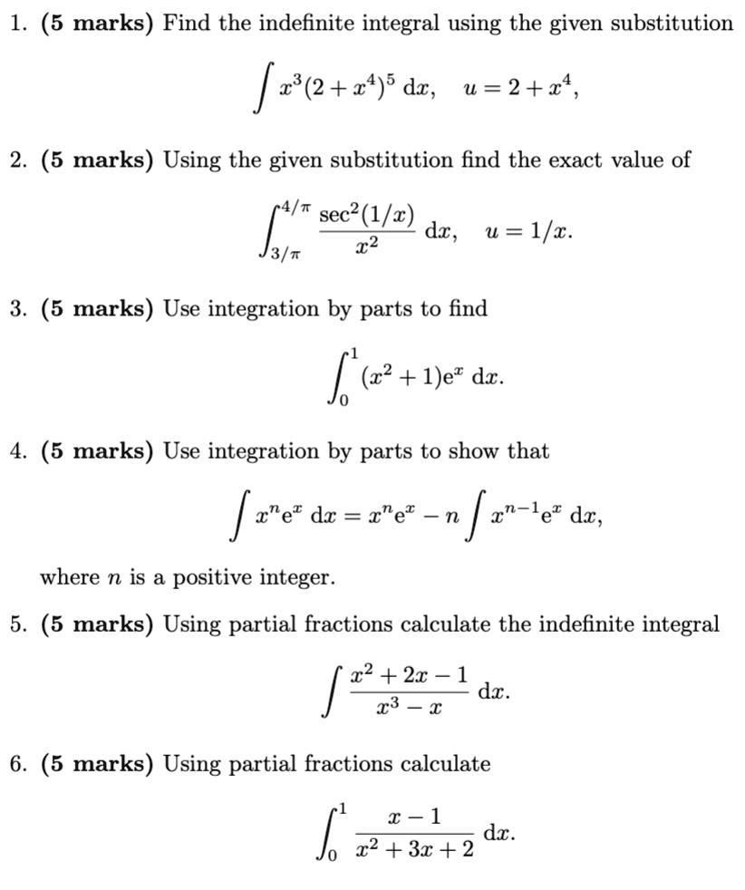 1. (5 marks) Find the indefinite integral using the given substitution
∫ x^3 (2 + x^4)^5 dx, u = 2 + x^4,
2. (5 marks) Using the given substitution find the exact value of
∫3π^4π(sec^2(1/x))/(x^2) dx, u = 1/x.
3. (5 marks) Use integration by parts to find
∫0^1 (x^2 + 1)e^x dx.
4. (5 marks) Use integration by parts to show that
∫ x^n e^x dx = x^n e^x - n ∫ x^n-1 e^x dx,
where n is a positive integer.
5. (5 marks) Using partial fractions calculate the indefinite integral
∫(x^2 + 2x - 1)/(x^3 - x) dx.
6. (5 marks) Using partial fractions calculate
∫0^1 (x - 1)/(x^2 + 3x + 2) dx.