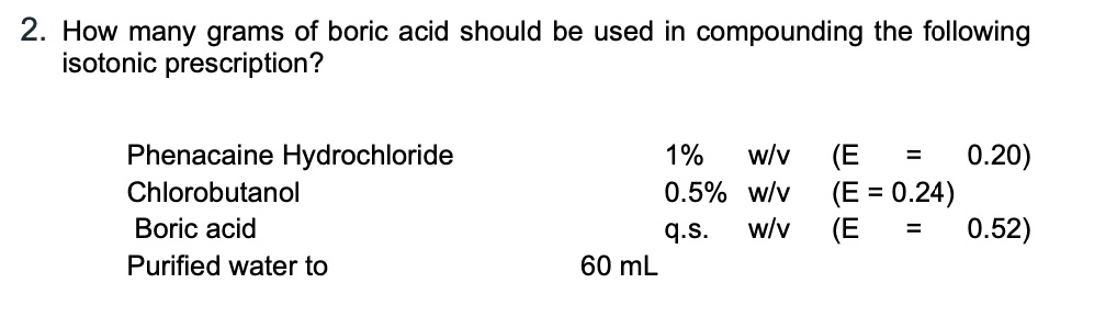 2. How many grams of boric acid should be used in compounding the following
isotonic prescription?

Phenacaine Hydrochloride 1% w/v (E = 0.20)
Chlorobutanol 0.5% w/v (E = 0.24)
Boric acid q.s. w/v (E = 0.52)
Purified water to 60 mL