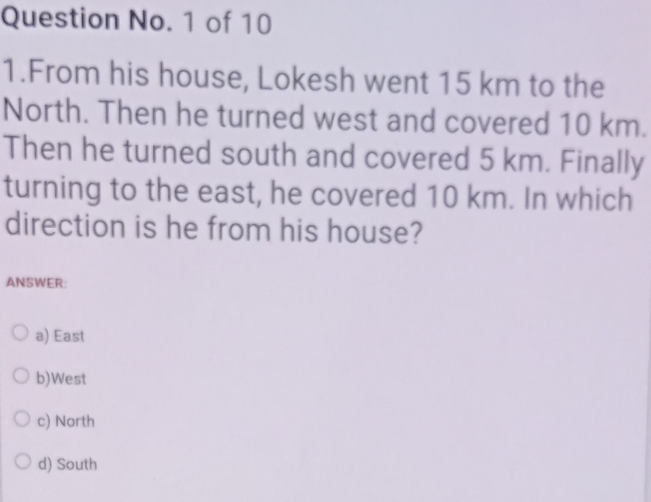 1.From his house, Lokesh went 15 km to the North. Then he turned west and covered 10 km. Then he turned south and covered 5 km. Finally turning to the east, he covered 10 km. In which direction is he from his house?

a) East
b)West
c) North
d) South