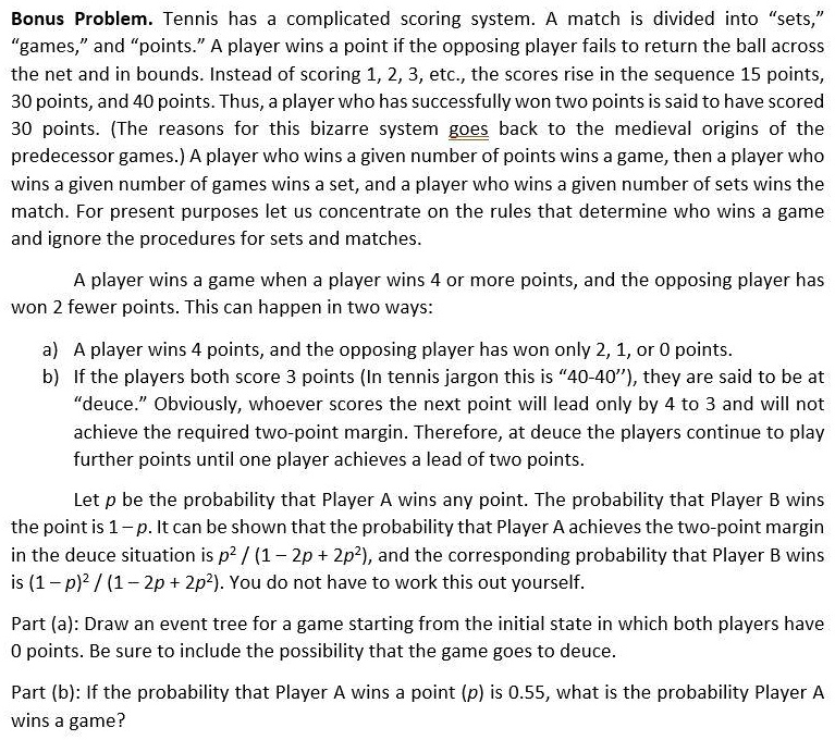 Bonus Problem. Tennis has a complicated scoring system. A match is divided into "sets," "games," and "points." A player wins a point if the opposing player fails to return the ball across the net and in bounds. Instead of scoring 1, 2, 3, etc., the scores rise in the sequence 15 points, 30 points, and 40 points. Thus, a player who has successfully won two points is said to have scored 30 points. (The reasons for this bizarre system goes back to the medieval origins of the predecessor games.) A player who wins a given number of points wins a game, then a player who wins a given number of games wins a set, and a player who wins a given number of sets wins the match. For present purposes let us concentrate on the rules that determine who wins a game and ignore the procedures for sets and matches.

A player wins a game when a player wins 4 or more points, and the opposing player has won 2 fewer points. This can happen in two ways:

a) A player wins 4 points, and the opposing player has won only 2, 1, or 0 points.
b) If the players both score 3 points (In tennis jargon this is "40-40"), they are said to be at "deuce." Obviously, whoever scores the next point will lead only by 4 to 3 and will not achieve the required two-point margin. Therefore, at deuce the players continue to play further points until one player achieves a lead of two points.

Let p be the probability that Player A wins any point. The probability that Player B wins the point is 1 - p. It can be shown that the probability that Player A achieves the two-point margin in the deuce situation is p^2 / (1 - 2p + 2p^2), and the corresponding probability that Player B wins is (1 - p)^2 / (1 - 2p + 2p^2). You do not have to work this out yourself.

Part (a): Draw an event tree for a game starting from the initial state in which both players have 0 points. Be sure to include the possibility that the game goes to deuce.

Part (b): If the probability that Player A wins a point (p) is 0.55, what is the probability Player A wins a game?
