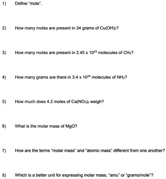 1) Define "mole".
2) How many moles are present in 34 grams of Cu(OH)2?
3) How many moles are present in 2.45 x 1023 molecules of CH4?
4) How many grams are there in 3.4 x 1024 molecules of NH3?
5) How much does 4.2 moles of Ca(NO3)2 weigh?
6) What is the molar mass of MgO?
7) How are the terms "molar mass" and "atomic mass" different from one another?
8) Which is a better unit for expressing molar mass, "amu" or "grams/mole"?