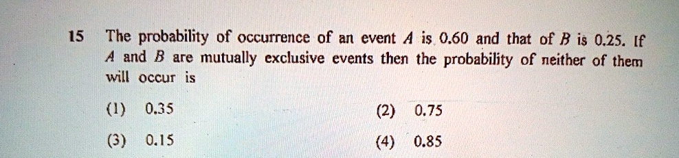 The probability of occurrence of an event A is 0.60 and that of B is 0.25. If A and B are mutually exclusive events then the probability of neither of them will occur is
(1) 0.35
(2) 0.75
(3) 0.15
(4) 0.85