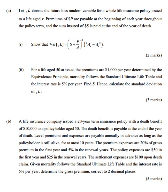 (a) Let 0L denote the future loss random variable for a whole life insurance policy issued to a life aged x. Premiums of P are payable at the beginning of each year throughout the policy term, and the sum insured ofS is paid at the end of the year of death.

(i) Show that Var[0L] = (S + P/d)^2 (^2Ax - Ax^2).

(ii) For a life aged 50 at issue, the premiums are 1,000 per year determined by the Equivalence Principle, mortality follows the Standard Ultimate Life Table and the interest rate is 5% per year. Find S. Hence, calculate the standard deviation of 0L.

(b) A life insurance company issued a 20-year term insurance policy with a death benefit of10,000 to a policyholder aged 50. The death benefit is payable at the end of the year of death. Level premiums and expenses are payable annually in advance as long as the policyholder is still alive, for at most 10 years. The premium expenses are 20% of gross premium in the first year and 5% in the renewal years. The policy expenses are $50 in the first year and $25 in the renewal years. The settlement expenses are $100 upon death claim. Given mortality follows the Standard Ultimate Life Table and the interest rate is 5% per year, determine the gross premium, correct to 2 decimal places.