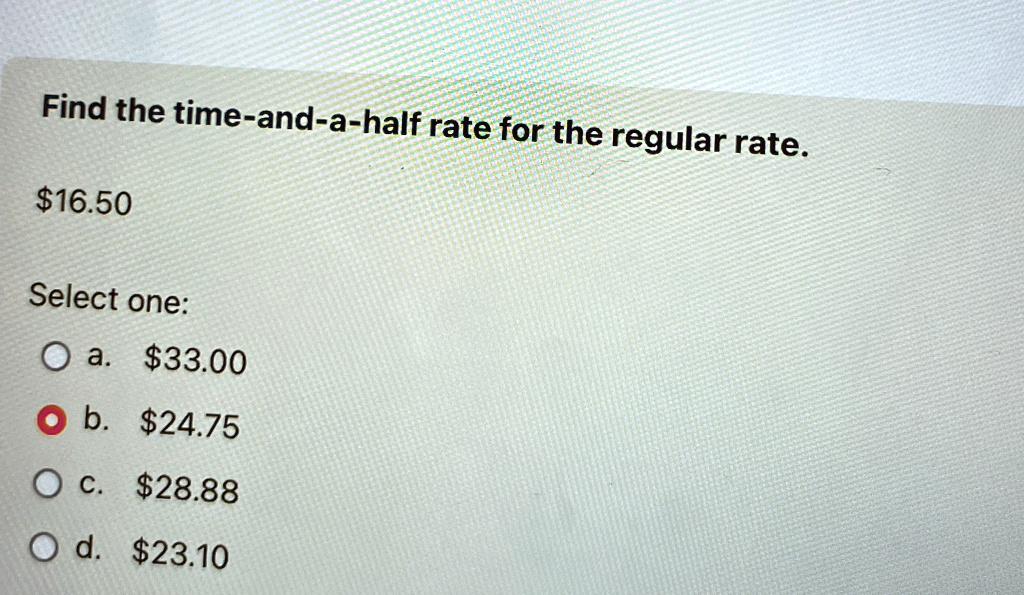 Find the time-and-a-half rate for the regular rate.
16.50
Select one:
a.33.00
b. 24.75
c.28.88
d. 23.10