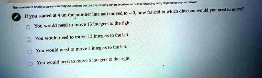 The movement of the progress bar may be uneven because questions can be worth more or less (including zero) depending on your answer
If you started at 4 on the number line and moved to -9, how far and in which direction would you need to move?
You would need to move 13 integers to the right.
You would need to move 13 integers to the left.
You would need to move 5 integers to the left.
You would need to move 5 integers to the right.