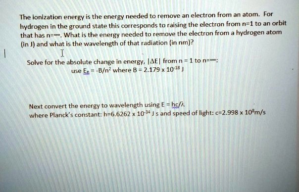 The ionization energy is the energy needed to remove an electron from an atom. For hydrogen in the ground state this corresponds to raising the electron from n=1 to an orbit that has n=?. What is the energy needed to remove the electron from a hydrogen atom (in J) and what is the wavelength of that radiation (in nm)?

Solve for the absolute change in energy, |?E| from n = 1 to n=?:
use En = -B/n² where B = 2.179 x 10?¹? J

Next convert the energy to wavelength using E = hc/?
where Planck’s constant: h=6.6262 x 10?³? J s and speed of light: c=2.998 x 10?m/s