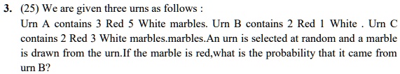 3. (25) We are given three urns as follows :
Urn A contains 3 Red 5 White marbles. Urn B contains 2 Red 1 White . Urn C
contains 2 Red 3 White marbles. An urn is selected at random and a marble
is drawn from the urn. If the marble is red, what is the probability that it came from
urn B?