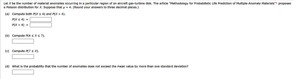 Let X be the number of material anomalies occurring in a particular region of an aircraft gas-turbine disk. The article M̈ethodology for Probabilistic Life Prediction of Multiple-Anomaly Materials$̈^+proposes a Poisson distribution for X. Suppose thatμ= 4. (Round your answers to three decimal places.)
(a) Compute bothP(X ≤4)andP(X < 4).P(X ≤4) = P(X < 4) = (b) ComputeP(4 ≤X ≤7).
(c) ComputeP(7 ≤X).
(d) What is the probability that the number of anomalies does not exceed the mean value by more than one standard deviation?