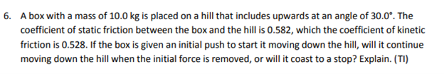 A box with a mass of 10.0 kg is placed on a hill that includes upwards at an angle of 30.0°. The coefficient of static friction between the box and the hill is 0.582, which the coefficient of kinetic friction is 0.528. If the box is given an initial push to start it moving down the hill, will it continue moving down the hill when the initial force is removed, or will it coast to a stop? Explain. (TI)