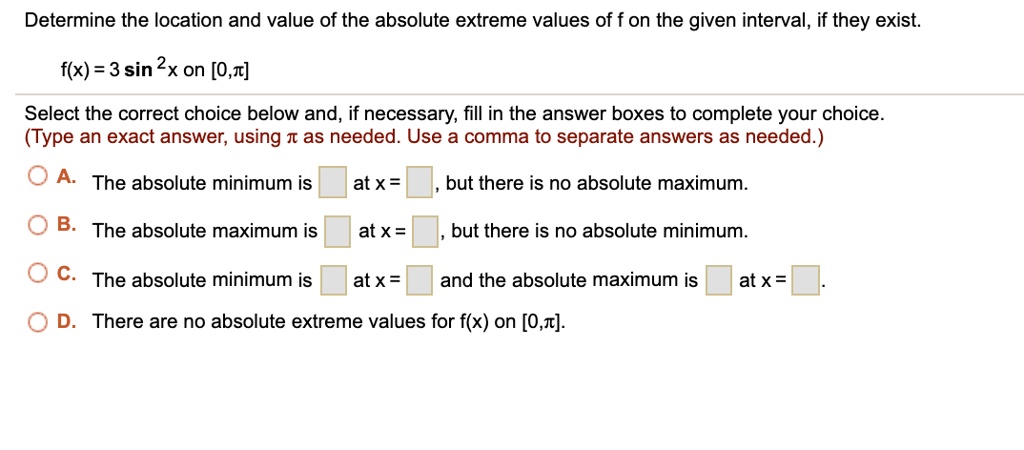 Determine the location and value of the absolute extreme values of f on the given interval, if they exist.
f(x) = 3 sin^2 x on [0,?]
Select the correct choice below and, if necessary, fill in the answer boxes to complete your choice.
(Type an exact answer, using ? as needed. Use a comma to separate answers as needed.)
A. The absolute minimum is at x = , but there is no absolute maximum.
B. The absolute maximum is at x = , but there is no absolute minimum.
C. The absolute minimum is at x = and the absolute maximum is at x = .
D. There are no absolute extreme values for f(x) on [0,?].