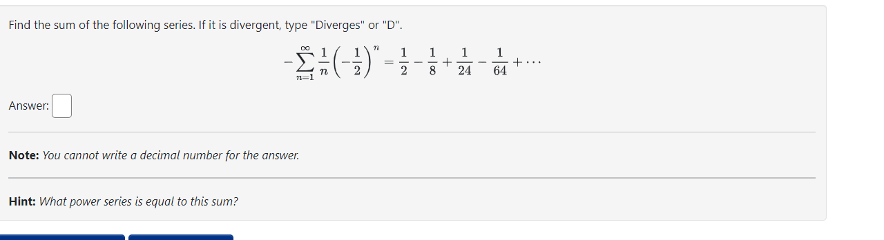 Find the sum of the following series. If it is divergent, type "Diverges" or "D".
[
-sumn=1^infty frac1nleft(-frac12ight)^n=frac12-frac18+frac124-frac164+cdots
]
Answer:
Note: You cannot write a decimal number for the answer.
Hint: What power series is equal to this sum?