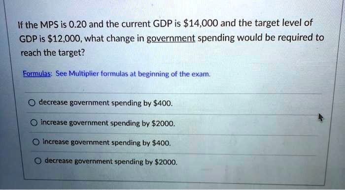 If the MPS is 0.20 and the current GDP is 14,000 and the target level of
GDP is12,000, what change in government spending would be required to
reach the target?
Formulas: See Multiplier formulas at beginning of the exam.
decrease government spending by 400.
increase government spending by2000.
increase government spending by 400.
decrease government spending by2000.