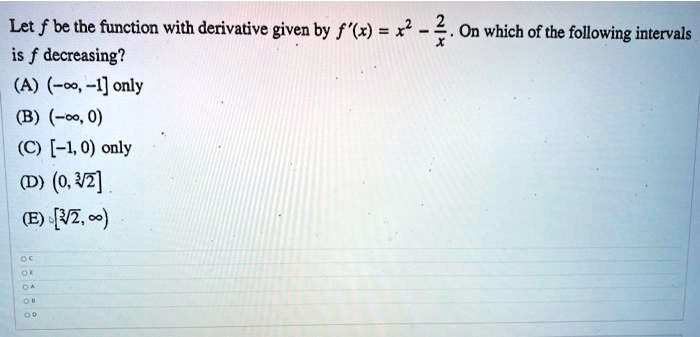 Let f be the function with derivative given by f'(x) = x^2 - 2/x. On which of the following intervals is f decreasing?
(A) (-?, -1] only
(B) (-?, 0)
(C) [-1, 0) only
(D) (0, ?2]
(E) [?2, ?)
