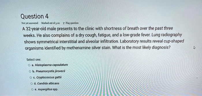 Question 4
A 32-year-old male presents to the clinic with shortness of breath over the past three weeks. He also complains of a dry cough, fatigue, and a low-grade fever. Lung radiography shows symmetrical interstitial and alveolar infiltration. Laboratory results reveal cup-shaped organisms identified by methenamine silver stain. What is the most likely diagnosis?

Select one:
a. Histoplasma capsulatum
b. Pneumocystis jirovecii
c. Cryptococcus gattii
d. Candida albicans
e. Aspergillus spp.