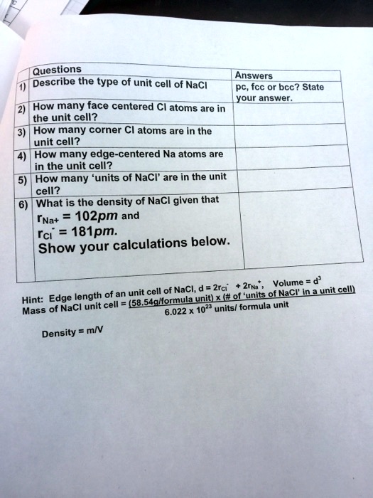 Questions
Answers
1) Describe the type of unit cell of NaCl
pc, fcc or bcc? State
your answer.
2) How many face centered Cl atoms are in
the unit cell?
3) How many corner Cl atoms are in the
unit cell?
4) How many edge-centered Na atoms are
in the unit cell?
5) How many 'units of NaCl' are in the unit
cell?
6) What is the density of NaCl given that
rNa+ = 102pm and
rCl- = 181pm.
Show your calculations below.

Hint: Edge length of an unit cell of NaCl, d = 2rCl- + 2rNa+, Volume = d^3
Mass of NaCl unit cell = (58.54g/formula unit) x (# of 'units of NaCl' in a unit cell)
6.022 x 10^23 units/ formula unit
Density = m/V