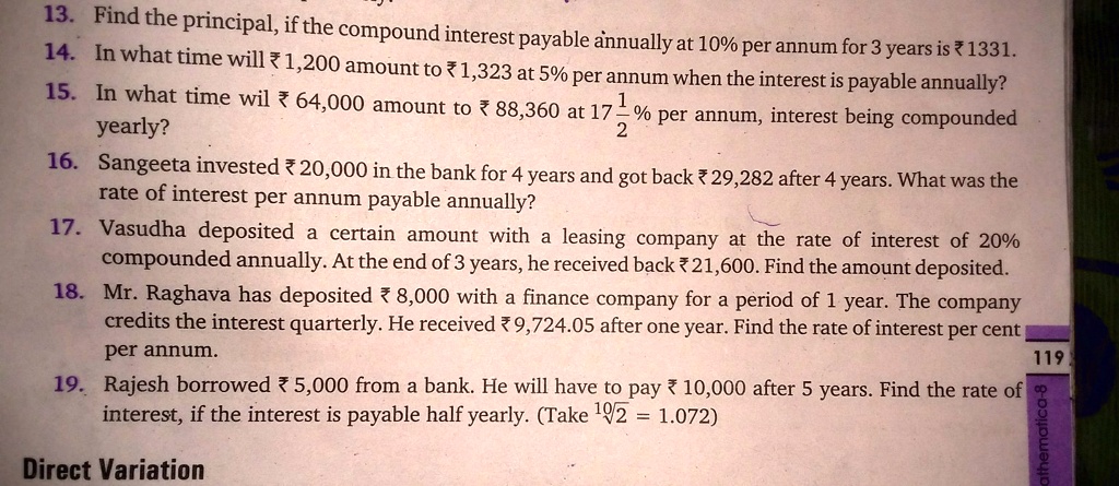 13. Find the principal, if the compound interest payable annually at 10% per annum for 3 years is 1331.
14. In what time will ?1,200 amount to 1,323 at 5% per annum when the interest is payable annually?
15. In what time wil ? 64,000 amount to ? 88,360 at 17 (1)/(2)% per annum, interest being compounded
yearly?
16. Sangeeta invested ? 20,000 in the bank for 4 years and got back ? 29,282 after 4 years. What was the
rate of interest per annum payable annually?
17. Vasudha deposited a certain amount with a leasing company at the rate of interest of 20%
compounded annually. At the end of 3 years, he received back ? 21,600. Find the amount deposited.
18. Mr. Raghava has deposited ? 8,000 with a finance company for a period of 1 year. The company
credits the interest quarterly. He received ? 9,724.05 after one year. Find the rate of interest per cent
per annum.
19. Rajesh borrowed ? 5,000 from a bank. He will have to pay ? 10,000 after 5 years. Find the rate of
interest, if the interest is payable half yearly. (Take √(2) = 1.072)
Direct Variation