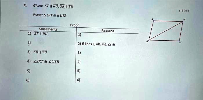 X.
Given: ST ∥RU; SR ∥TU
Prove: SRT ≅UTR
Statements
1) ST ∥RU
Proof
Reasons
1)
2) If lines ∥, alt. int. ∠s ≅3) SR ∥TU
3)
4) ∠SRT ≅∠UTR
4)
5)
5)
6)
6)
(16 Pts.)