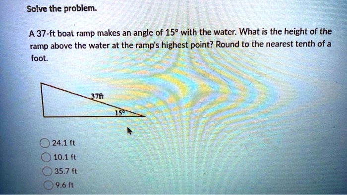 Solve the problem.

A 37-ft boat ramp makes an angle of 15° with the water. What is the height of the ramp above the water at the ramp's highest point? Round to the nearest tenth of a foot.

37ft
15°

24.1 ft
10.1 ft
35.7 ft
9.6 ft