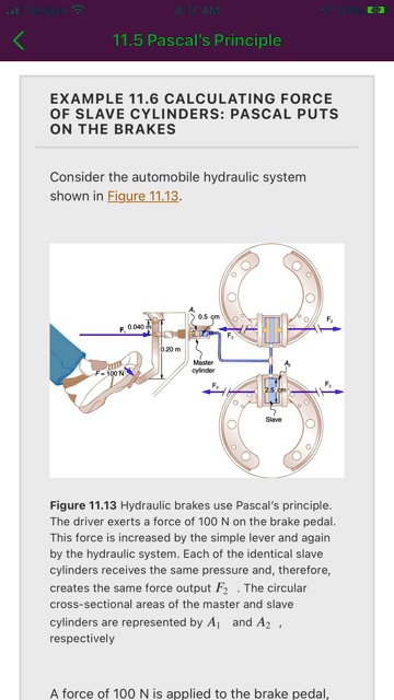 11.5 Pascal's Principle
EXAMPLE 11.6 CALCULATING FORCE OF SLAVE CYLINDERS: PASCAL PUTS ON THE BRAKES
Consider the automobile hydraulic system shown in Figure 11.13.
Figure 11.13 Hydraulic brakes use Pascal's principle. The driver exerts a force of 100 N on the brake pedal. This force is increased by the simple lever and again by the hydraulic system. Each of the identical slave cylinders receives the same pressure and, therefore, creates the same force output F2. The circular cross-sectional areas of the master and slave cylinders are represented by A1 and A2, respectively
A force of 100 N is applied to the brake pedal,