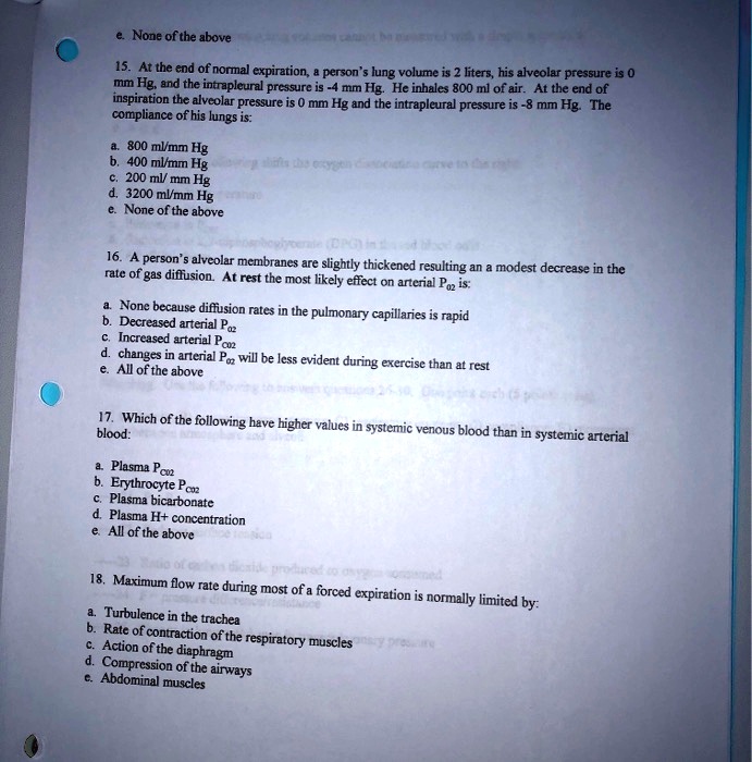 e. None of the above
15. At the end of normal expiration, a person's lung volume is 2 liters, his alveolar pressure is 0 mm Hg, and the intrapleural pressure is -4 mm Hg. He inhales 800 ml of air. At the end of inspiration the alveolar pressure is 0 mm Hg and the intrapleural pressure is -8 mm Hg. The compliance of his lungs is:
a. 800 ml/mm Hg
b. 400 ml/mm Hg
c. 200 ml/mm Hg
d. 3200 ml/mm Hg
e. None of the above
16. A person's alveolar membranes are slightly thickened resulting an a modest decrease in the rate of gas diffusion. At rest the most likely effect on arterial P02 is:
a. None because diffusion rates in the pulmonary capillaries is rapid
b. Decreased arterial P02
c. Increased arterial PC02
d. changes in arterial P02 will be less evident during exercise than at rest
e. All of the above
17. Which of the following have higher values in systemic venous blood than in systemic arterial blood:
a. Plasma PC02
b. Erythrocyte PC02
c. Plasma bicarbonate
d. Plasma H+ concentration
e. All of the above
18. Maximum flow rate during most of a forced expiration is normally limited by:
a. Turbulence in the trachea
b. Rate of contraction of the respiratory muscles
c. Action of the diaphragm
d. Compression of the airways
e. Abdominal muscles