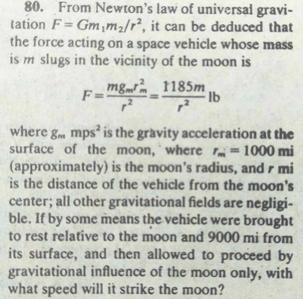 80. From Newton's law of universal gravitation ( F=G m1 m2 / r^2 ), it can be deduced that the force acting on a space vehicle whose mass is ( m ) slugs in the vicinity of the moon is
[
F=fracm gm rm^2r^2=frac1185 mr^2 mathrmlb
]
where ( gm mathrmmps^2 ) is the gravity acceleration at the surface of the moon, where ( rm=1000 mathrmmi ) (approximately) is the moon's radius, and r mi is the distance of the vehicle from the moon's center; all other gravitational fields are negligible. If by some means the vehicle were brought to rest relative to the moon and 9000 mi from its surface, and then allowed to proceed by gravitational influence of the moon only, with what speed will it strike the moon?