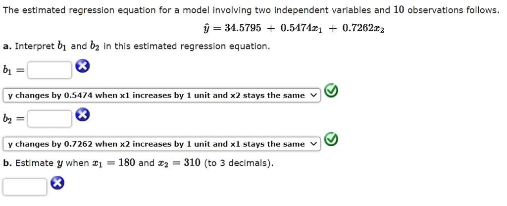 The estimated regression equation for a model involving two independent variables and 10 observations follows.
? = 34.5795 + 0.5474x? + 0.7262x?
a. Interpret b? and b? in this estimated regression equation.
b? =
y changes by 0.5474 when x1 increases by 1 unit and x2 stays the same
b? =
y changes by 0.7262 when x2 increases by 1 unit and x1 stays the same
b. Estimate y when x? = 180 and x? = 310 (to 3 decimals).