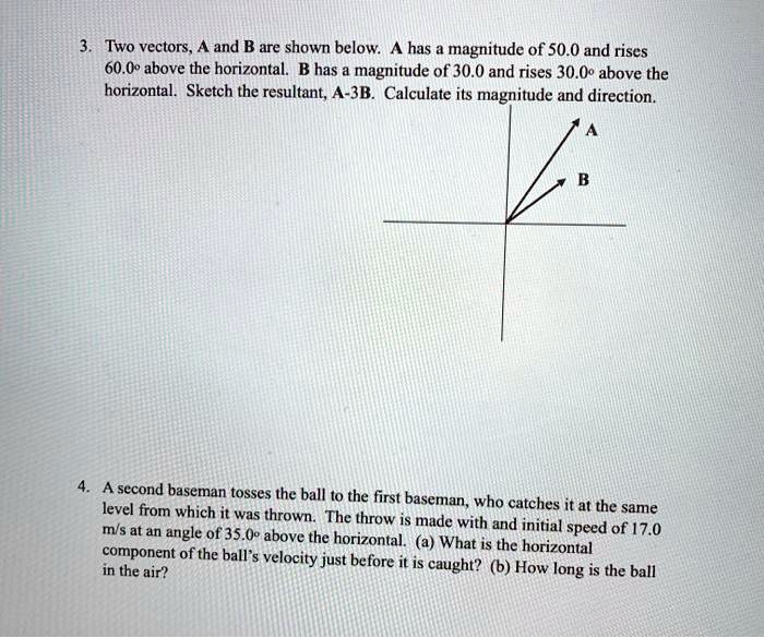 3. Two vectors, A and B are shown below. A has a magnitude of 50.0 and rises 60.0° above the horizontal. B has a magnitude of 30.0 and rises 30.0° above the horizontal. Sketch the resultant, A-3B. Calculate its magnitude and direction.
4. A second baseman tosses the ball to the first baseman, who catches it at the same level from which it was thrown. The throw is made with and initial speed of 17.0 m/s at an angle of 35.0° above the horizontal. (a) What is the horizontal component of the ball's velocity just before it is caught? (b) How long is the ball in the air?
