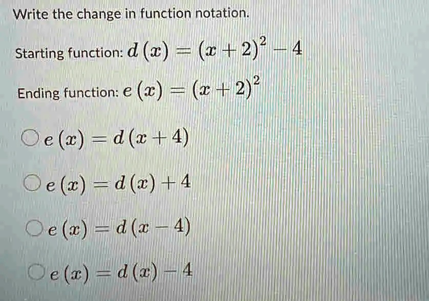 Write the change in function notation.
Starting function: d(x) = (x+2)² - 4
Ending function: e (x) = (x + 2)²
Oe (x) = d(x+4)
Oe(x) = d(x)+4
Oe(x) = d(x-4)
Oe(x) = d(x) – 4
