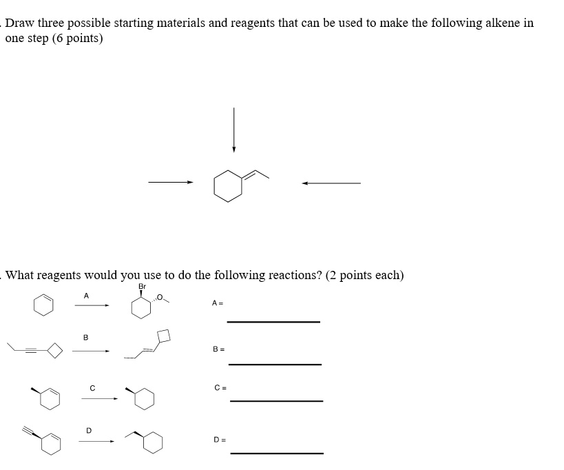 Draw three possible starting materials and reagents that can be used to make the following alkene in
one step (6 points)

What reagents would you use to do the following reactions? (2 points each)
A
B
C
D
A =
B =
C =
D =