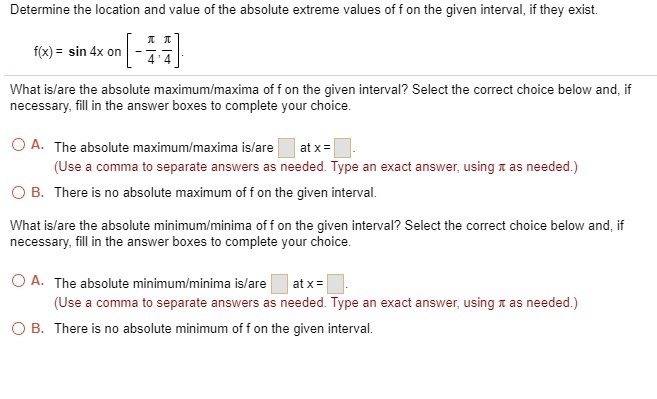 Determine the location and value of the absolute extreme values of f on the given interval, if they exist.

f(x) = sin 4x on [-?/4, ?/4].

What is/are the absolute maximum/maxima of f on the given interval? Select the correct choice below and, if necessary, fill in the answer boxes to complete your choice.

A. The absolute maximum/maxima is/are at x = .
(Use a comma to separate answers as needed. Type an exact answer, using ? as needed.)
B. There is no absolute maximum of f on the given interval.

What is/are the absolute minimum/minima of f on the given interval? Select the correct choice below and, if necessary, fill in the answer boxes to complete your choice.

A. The absolute minimum/minima is/are at x = .
(Use a comma to separate answers as needed. Type an exact answer, using ? as needed.)
B. There is no absolute minimum of f on the given interval.