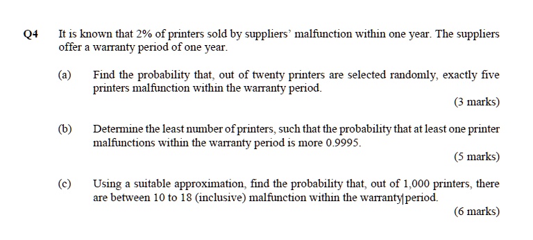 It is known that 2% of printers sold by suppliers' malfunction within one year. The suppliers offer a warranty period of one year.

(a) Find the probability that, out of twenty printers are selected randomly, exactly five printers malfunction within the warranty period.

(b) Determine the least number of printers, such that the probability that at least one printer malfunctions within the warranty period is more 0.9995.

(c) Using a suitable approximation, find the probability that, out of 1,000 printers, there are between 10 to 18 (inclusive) malfunction within the warranty period.