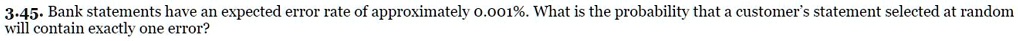 3.45. Bank statements have an expected error rate of approximately 0.001%. What is the probability that a customer's statement selected at random will contain exactly one error?