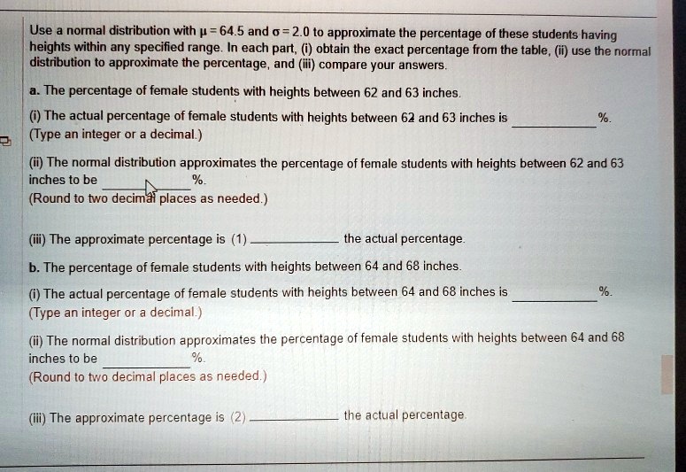 Use a normal distribution with ? = 64.5 and ? = 2.0 to approximate the percentage of these students having heights within any specified range. In each part, (i) obtain the exact percentage from the table, (ii) use the normal distribution to approximate the percentage, and (iii) compare your answers.

a. The percentage of female students with heights between 62 and 63 inches.
(i) The actual percentage of female students with heights between 62 and 63 inches is  %.
(Type an integer or a decimal.)
(ii) The normal distribution approximates the percentage of female students with heights between 62 and 63 inches to be  %.
(Round to two decimal places as needed.)
(iii) The approximate percentage is (1)  the actual percentage.

b. The percentage of female students with heights between 64 and 68 inches.
(i) The actual percentage of female students with heights between 64 and 68 inches is  %.
(Type an integer or a decimal.)
(ii) The normal distribution approximates the percentage of female students with heights between 64 and 68 inches to be  %.
(Round to two decimal places as needed.)
(iii) The approximate percentage is (2)  the actual percentage.
