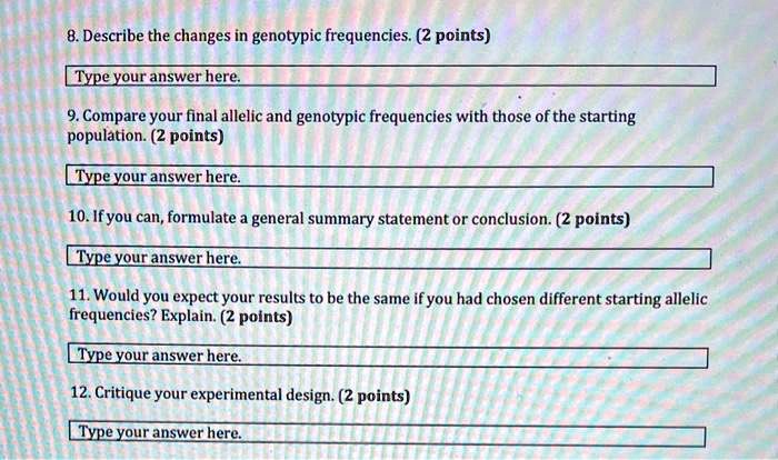 8. Describe the changes in genotypic frequencies. (2 points)
9. Compare your final allelic and genotypic frequencies with those of the starting population. (2 points)
10. If you can, formulate a general summary statement or conclusion. (2 points)
11. Would you expect your results to be the same if you had chosen different starting allelic frequencies? Explain. (2 points)
12. Critique your experimental design. (2 points)
