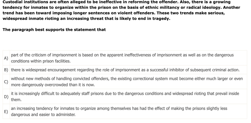 Custodial institutions are often alleged to be ineffective in reforming the offender. Also, there is a growing tendency for inmates to organize within the prison on the basis of ethnic militancy or radical ideology. Another trend has been toward imposing longer sentences on violent offenders. These two trends make serious, widespread inmate rioting an increasing threat that is likely to end in tragedy.

The paragraph best supports the statement that

A) part of the criticism of imprisonment is based on the apparent ineffectiveness of imprisonment as well as on the dangerous conditions within prison facilities.
B) there is widespread encouragement regarding the role of imprisonment as a successful inhibitor of subsequent criminal action.
C) without new methods of handling convicted offenders, the existing correctional system must become either much larger or even more dangerously overcrowded than it is now.
D) it is increasingly difficult to adequately staff prisons due to the dangerous conditions and widespread rioting that prevail inside them.
E) an increasing tendency for inmates to organize among themselves has had the effect of making the prisons slightly less dangerous and easier to administer.