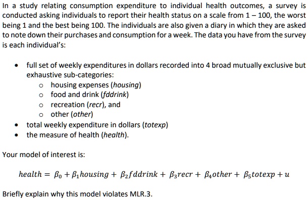 In a study relating consumption expenditure to individual health outcomes, a survey is conducted asking individuals to report their health status on a scale from 1–100, the worst being 1 and the best being 100. The individuals are also given a diary in which they are asked to note down their purchases and consumption for a week. The data you have from the survey is each individual's:

• full set of weekly expenditures in dollars recorded into 4 broad mutually exclusive but exhaustive sub-categories:
  o housing expenses (housing)
  o food and drink (fddrink)
  o recreation (recr), and
  o other (other)
• total weekly expenditure in dollars (totexp)
• the measure of health (health).

Your model of interest is:

health = beta0 + beta1 housing + beta2 fddrink + beta3 recr + beta4 other + beta5 totexp + u

Briefly explain why this model violates MLR.3.