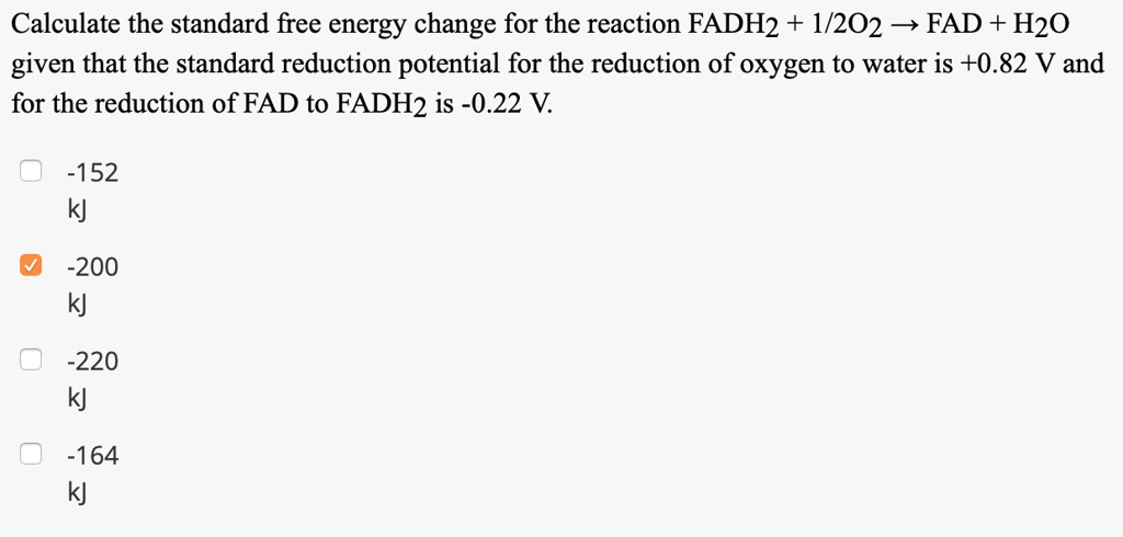 Calculate the standard free energy change for the reaction FADH2 + 1/2O2 ? FAD + H2O given that the standard reduction potential for the reduction of oxygen to water is +0.82 V and for the reduction of FAD to FADH2 is -0.22 V. -152 kJ -200 kJ -220 kJ -164 kJ