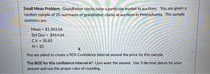 Small Mean Problem. Grandfather clocks have a particular market in auctions. You are given a random sample of 20 purchases of grandfather clocks at auctions in Pennsylvania. The sample statistics are:

Mean = 1,343.04
Std Dev =414.04
C.V. = 30.83
N = 20

You are asked to create a 90% Confidence Interval around the price for this sample.

The BOE for this confidence interval is? I just want the answer. Use 3 decimal places for your answer and use the proper rules of rounding.