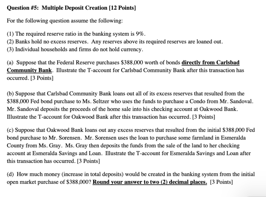 Question #5: Multiple Deposit Creation [12 Points]

For the following question assume the following:

(1) The required reserve ratio in the banking system is 9%.
(2) Banks hold no excess reserves. Any reserves above its required reserves are loaned out.
(3) Individual households and firms do not hold currency.

(a) Suppose that the Federal Reserve purchases 388,000 worth of bonds directly from Carlsbad Community Bank. Illustrate the T-account for Carlsbad Community Bank after this transaction has occurred. [3 Points]

(b) Suppose that Carlsbad Community Bank loans out all of its excess reserves that resulted from the388,000 Fed bond purchase to Ms. Seltzer who uses the funds to purchase a Condo from Mr. Sandoval. Mr. Sandoval deposits the proceeds of the home sale into his checking account at Oakwood Bank. Illustrate the T-account for Oakwood Bank after this transaction has occurred. [3 Points]

(c) Suppose that Oakwood Bank loans out any excess reserves that resulted from the initial 388,000 Fed bond purchase to Mr. Sorensen. Mr. Sorensen uses the loan to purchase some farmland in Esmeralda County from Ms. Gray. Ms. Gray then deposits the funds from the sale of the land to her checking account at Esmeralda Savings and Loan. Illustrate the T-account for Esmeralda Savings and Loan after this transaction has occurred. [3 Points]

(d) How much money (increase in total deposits) would be created in the banking system from the initial open market purchase of388,000? Round your answer to two (2) decimal places. [3 Points]