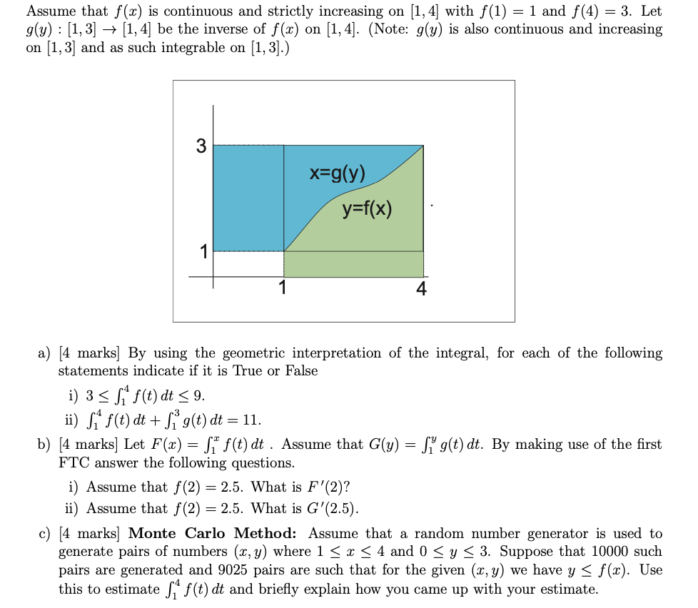 Assume that f(x) is continuous and strictly increasing on [1,4] with f(1)=1 and f(4)=3. Let g(y):[1,3] →[1,4] be the inverse of f(x) on [1,4]. (Note: g(y) is also continuous and increasing on [1,3] and as such integrable on [1,3].)
a) [4 marks] By using the geometric interpretation of the integral, for each of the following statements indicate if it is True or False
i) 3 ≤∫1^4 f(t) d t ≤ 9.
ii) ∫1^4 f(t) d t+∫1^3 g(t) d t=11.
b) [4 marks] Let F(x)=∫1^x f(t) d t. Assume that G(y)=∫1^y g(t) d t. By making use of the first FTC answer the following questions.
i) Assume that f(2)=2.5. What is F^'(2) ?
ii) Assume that f(2)=2.5. What is G^'(2.5).
c) [4 marks] Monte Carlo Method: Assume that a random number generator is used to generate pairs of numbers (x, y) where 1 ≤ x ≤ 4 and 0 ≤ y ≤ 3. Suppose that 10000 such pairs are generated and 9025 pairs are such that for the given (x, y) we have y ≤ f(x). Use this to estimate ∫1^4 f(t) d t and briefly explain how you came up with your estimate.