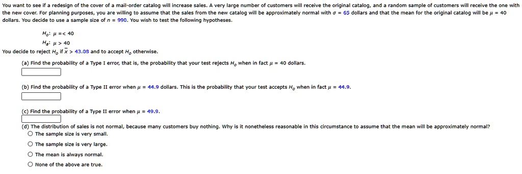You want to see if a redesign of the cover of a mail-order catalog will increase sales. A very large number of customers will receive the original catalog, and a random sample of customers will receive the one with the new cover. For planning purposes, you are willing to assume that the sales from the new catalog will be approximately normal with σ = 65 dollars and that the mean for the original catalog will be μ = 40 dollars. You decide to use a sample size of n = 990. You wish to test the following hypotheses.
H0: μ≤ 40
Ha: μ > 40
You decide to reject H0 if x̅ > 43.08 and to accept H0 otherwise.
(a) Find the probability of a Type I error, that is, the probability that your test rejects H0 when in fact μ = 40 dollars.
(b) Find the probability of a Type II error when μ = 44.9 dollars. This is the probability that your test accepts H0 when in fact μ = 44.9.
(c) Find the probability of a Type II error when μ = 49.9.
(d) The distribution of sales is not normal, because many customers buy nothing. Why is it nonetheless reasonable in this circumstance to assume that the mean will be approximately normal?
The sample size is very small.
The sample size is very large.
The mean is always normal.
None of the above are true.