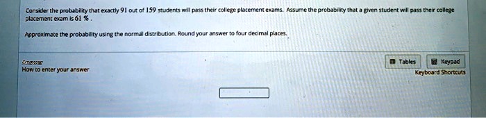 Consider the probability that exactly 91 out of 159 students will pass their college placement exams. Assume the probability that a given student will pass their college placement exam is 61 % .

Approximate the probability using the normal distribution. Round your answer to four decimal places.