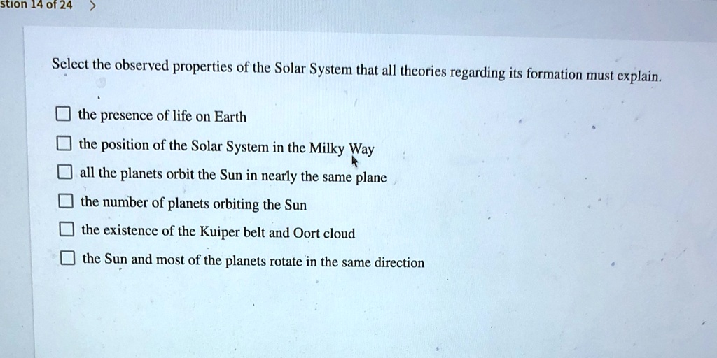 Select the observed properties of the Solar System that all theories regarding its formation must explain.
the presence of life on Earth
the position of the Solar System in the Milky Way
all the planets orbit the Sun in nearly the same plane
the number of planets orbiting the Sun
the existence of the Kuiper belt and Oort cloud
the Sun and most of the planets rotate in the same direction