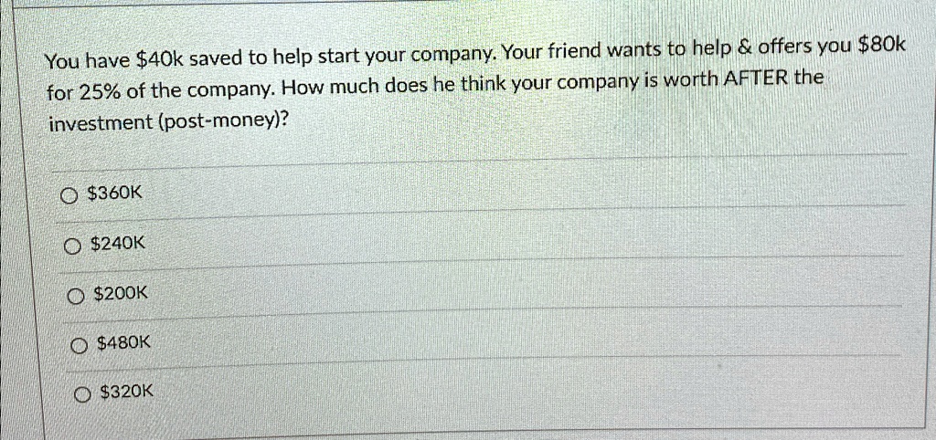 You have 40k saved to help start your company. Your friend wants to help     offers you80k for 25% of the company. How much does he think your company is worth AFTER the investment (post-money)?
O 360K
O240K
O 200K
O480K
O 320K
