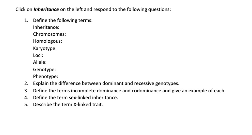 Click on Inheritance on the left and respond to the following questions:
1. Define the following terms:
Inheritance:
Chromosomes:
Homologous:
Karyotype:
Loci:
Allele:
Genotype:
Phenotype:
2. Explain the difference between dominant and recessive genotypes.
3. Define the terms incomplete dominance and codominance and give an example of each.
4. Define the term sex-linked inheritance.
5. Describe the term X-linked trait.
