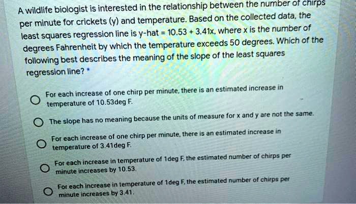 A wildlife biologist is interested in the relationship between the number of chirps per minute for crickets (y) and temperature. Based on the collected data, the least squares regression line is y-hat = 10.53 + 3.41x, where x is the number of degrees Fahrenheit by which the temperature exceeds 50 degrees. Which of the following best describes the meaning of the slope of the least squares regression line? 

For each increase of one chirp per minute, there is an estimated increase in temperature of 10.53deg F.
The slope has no meaning because the units of measure for x and y are not the same.
For each increase of one chirp per minute, there is an estimated increase in temperature of 3.41deg F.
For each increase in temperature of 1deg F, the estimated number of chirps per minute increases by 10.53.
For each increase in temperature of 1deg F, the estimated number of chirps per minute increases by 3.41.