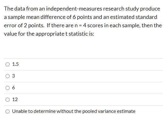 The data from an independent-measures research study produce a sample mean difference of 6 points and an estimated standard error of 2 points. If there are n = 4 scores in each sample, then the value for the appropriate t statistic is:
1.5
3
6
12
Unable to determine without the pooled variance estimate