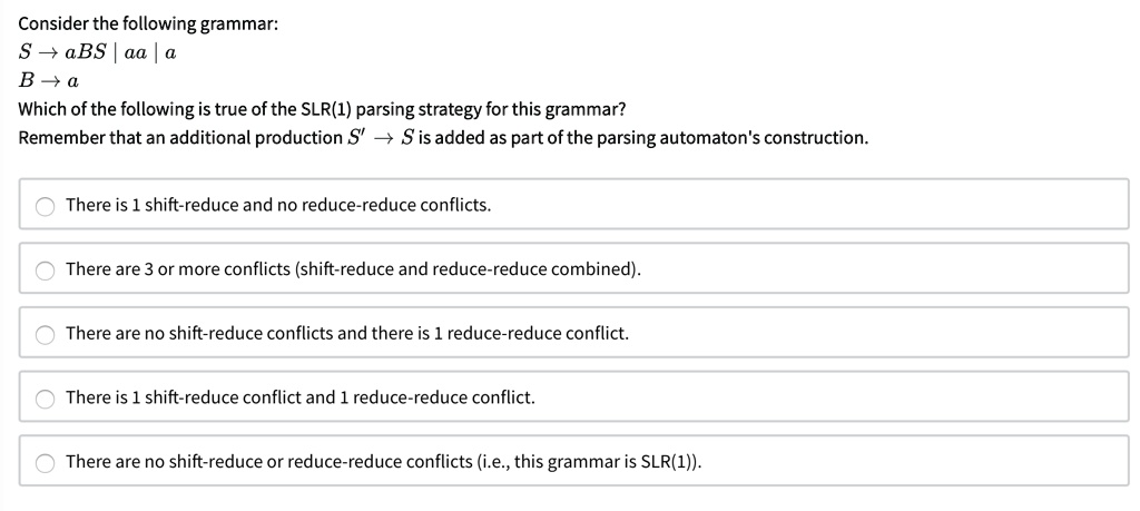 Consider the following grammar:
S ? aBS | aa | a
B ? a
Which of the following is true of the SLR(1) parsing strategy for this grammar?
Remember that an additional production S' ? S is added as part of the parsing automaton's construction.
There is 1 shift-reduce and no reduce-reduce conflicts.
There are 3 or more conflicts (shift-reduce and reduce-reduce combined).
There are no shift-reduce conflicts and there is 1 reduce-reduce conflict.
There is 1 shift-reduce conflict and 1 reduce-reduce conflict.
There are no shift-reduce or reduce-reduce conflicts (i.e., this grammar is SLR(1)).